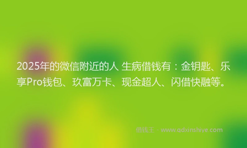 2025年的微信附近的人 生病借钱有：金钥匙、乐享Pro钱包、玖富万卡、现金超人、闪借快融等。