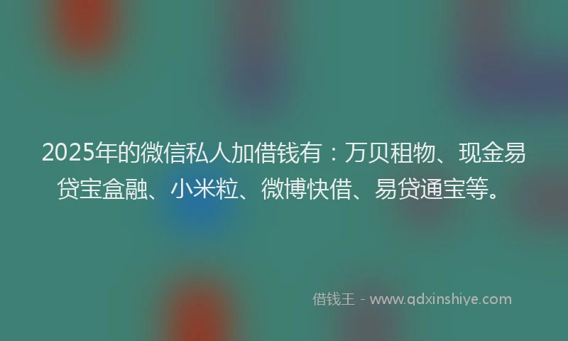 2025年的微信私人加借钱有：万贝租物、现金易贷宝盒融、小米粒、微博快借、易贷通宝等。