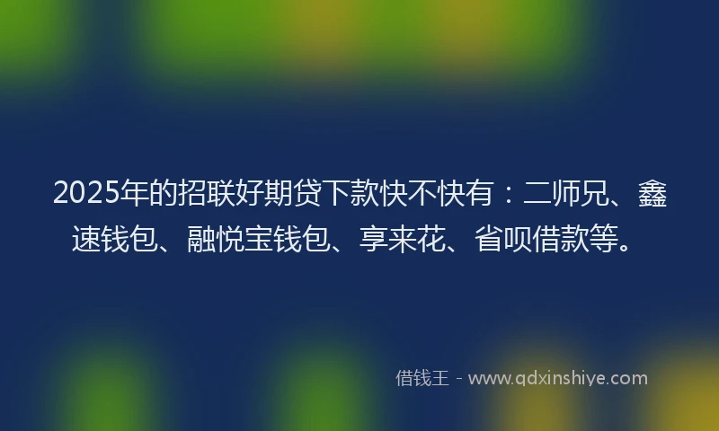2025年的招联好期贷下款快不快有：二师兄、鑫速钱包、融悦宝钱包、享来花、省呗借款等。