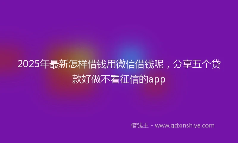 2025年最新怎样借钱用微信借钱呢，分享五个贷款好做不看征信的app