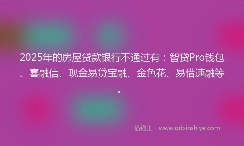 2025年的房屋贷款银行不通过有：智贷Pro钱包、喜融信、现金易贷宝融、金色花、易借速融等。