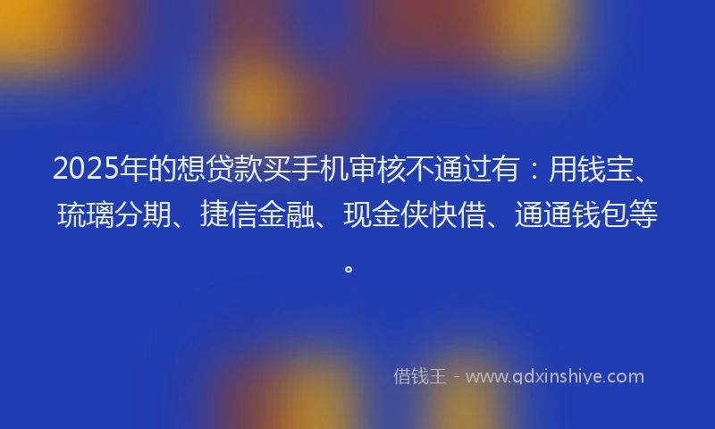 2025年的想贷款买手机审核不通过有：用钱宝、琉璃分期、捷信金融、现金侠快借、通通钱包等。