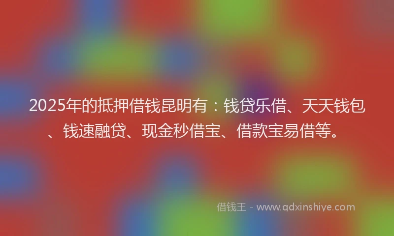 2025年的抵押借钱昆明有：钱贷乐借、天天钱包、钱速融贷、现金秒借宝、借款宝易借等。