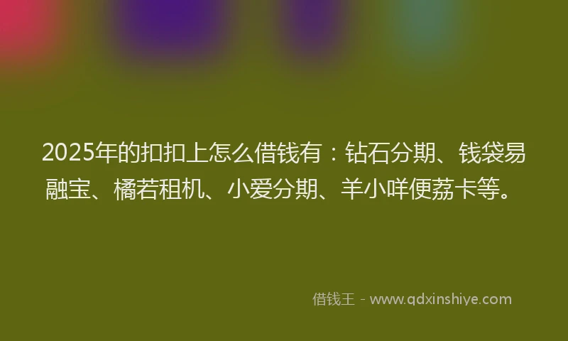 2025年的扣扣上怎么借钱有：钻石分期、钱袋易融宝、橘若租机、小爱分期、羊小咩便荔卡等。