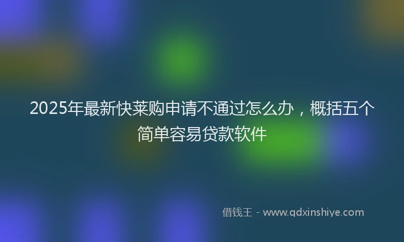 2025年最新快莱购申请不通过怎么办，概括五个简单容易贷款软件