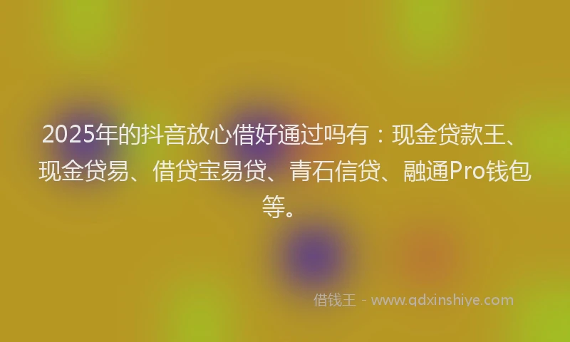 2025年的抖音放心借好通过吗有：现金贷款王、现金贷易、借贷宝易贷、青石信贷、融通Pro钱包等。