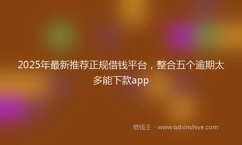 2025年最新推荐正规借钱平台，整合五个逾期太多能下款app
