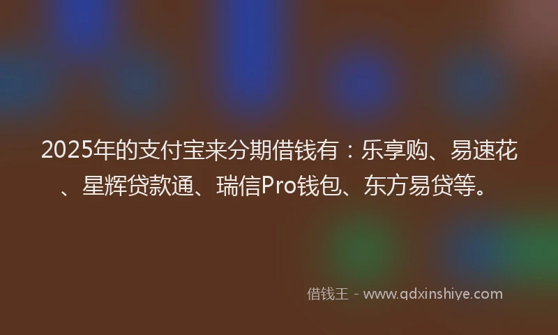 2025年的支付宝来分期借钱有：乐享购、易速花、星辉贷款通、瑞信Pro钱包、东方易贷等。