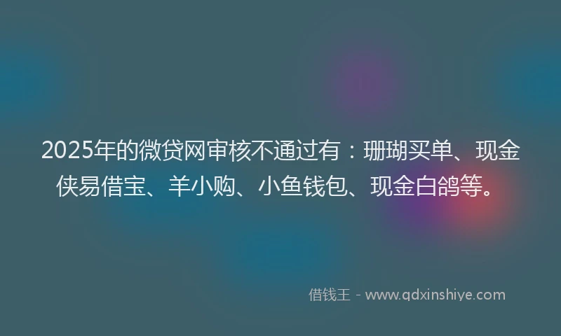 2025年的微贷网审核不通过有：珊瑚买单、现金侠易借宝、羊小购、小鱼钱包、现金白鸽等。