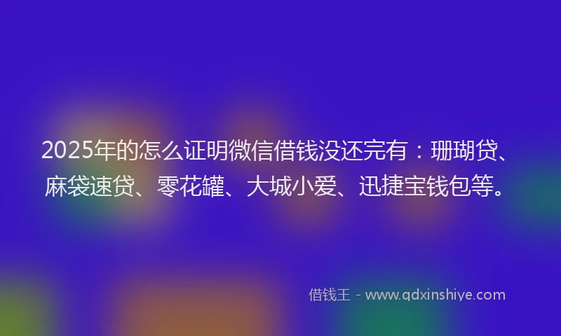 2025年的怎么证明微信借钱没还完有：珊瑚贷、麻袋速贷、零花罐、大城小爱、迅捷宝钱包等。