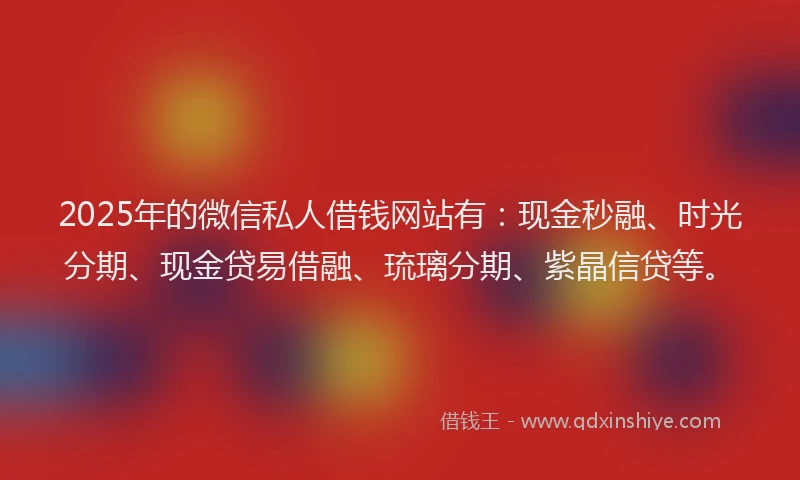 2025年的微信私人借钱网站有：现金秒融、时光分期、现金贷易借融、琉璃分期、紫晶信贷等。