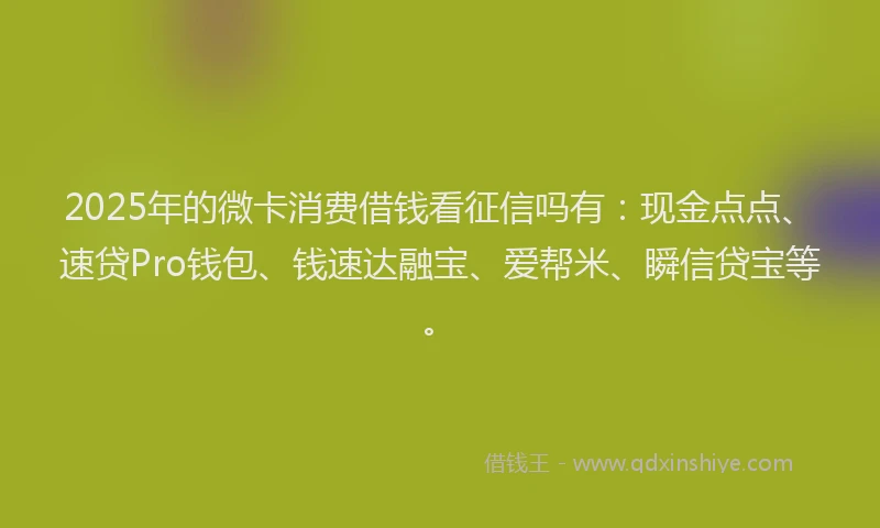 2025年的微卡消费借钱看征信吗有：现金点点、速贷Pro钱包、钱速达融宝、爱帮米、瞬信贷宝等。