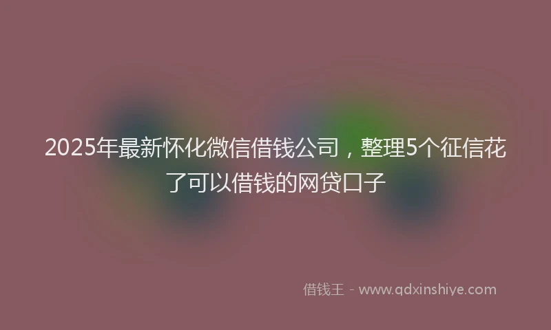 2025年最新怀化微信借钱公司，整理5个征信花了可以借钱的网贷口子