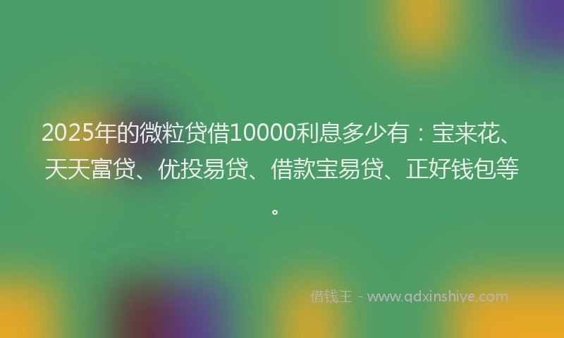2025年的微粒贷借10000利息多少有：宝来花、天天富贷、优投易贷、借款宝易贷、正好钱包等。