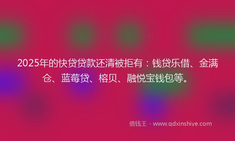 2025年的快贷贷款还清被拒有：钱贷乐借、金满仓、蓝莓贷、榕贝、融悦宝钱包等。