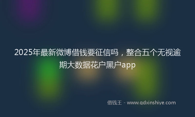 2025年最新微博借钱要征信吗，整合五个无视逾期大数据花户黑户app