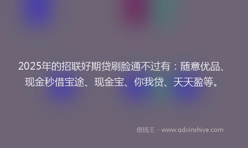 2025年的招联好期贷刷脸通不过有：随意优品、现金秒借宝途、现金宝、你我贷、天天盈等。
