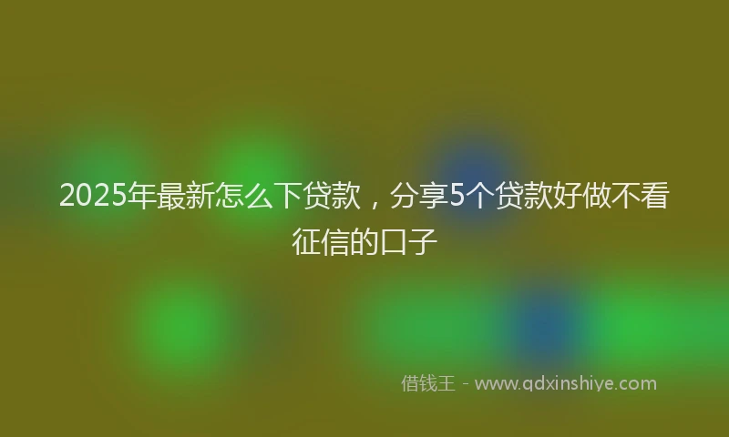 2025年最新怎么下贷款，分享5个贷款好做不看征信的口子