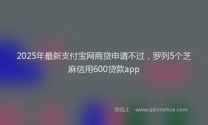 2025年最新支付宝网商贷申请不过，罗列5个芝麻信用600贷款app