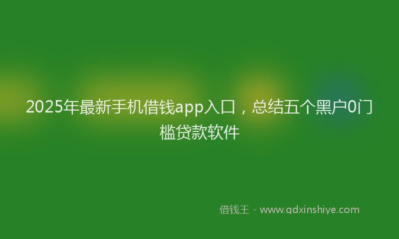 2025年最新手机借钱app入口，总结五个黑户0门槛贷款软件