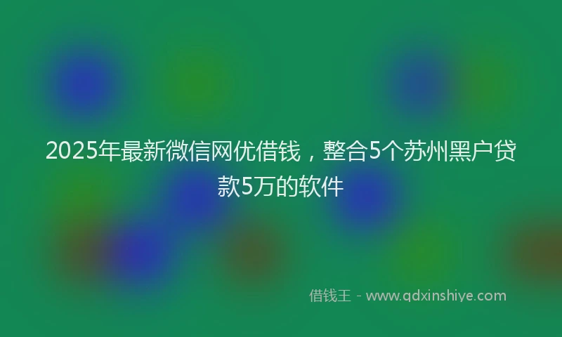 2025年最新微信网优借钱，整合5个苏州黑户贷款5万的软件