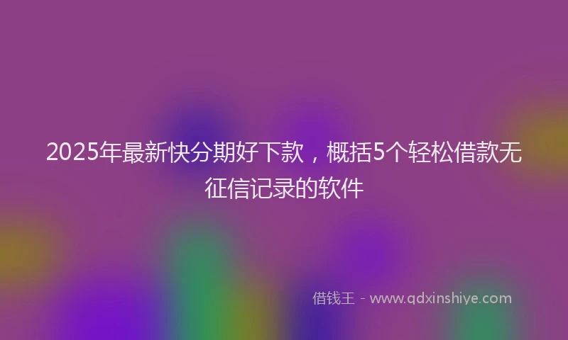 2025年最新快分期好下款，概括5个轻松借款无征信记录的软件