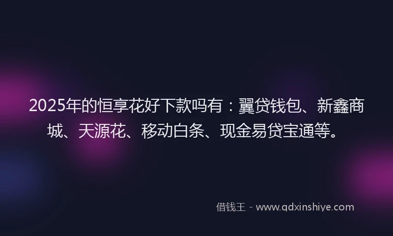 2025年的恒享花好下款吗有：翼贷钱包、新鑫商城、天源花、移动白条、现金易贷宝通等。