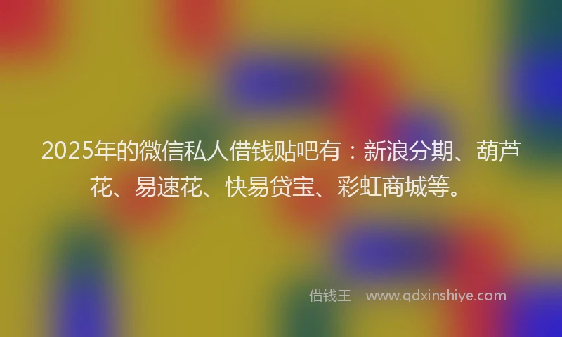 2025年的微信私人借钱贴吧有：新浪分期、葫芦花、易速花、快易贷宝、彩虹商城等。