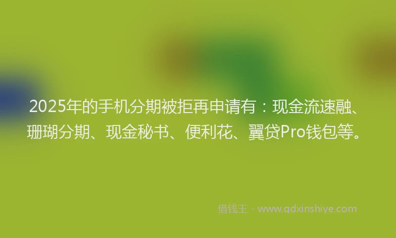 2025年的手机分期被拒再申请有：现金流速融、珊瑚分期、现金秘书、便利花、翼贷Pro钱包等。