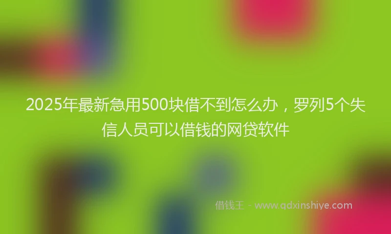2025年最新急用500块借不到怎么办，罗列5个失信人员可以借钱的网贷软件