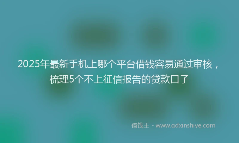 2025年最新手机上哪个平台借钱容易通过审核，梳理5个不上征信报告的贷款口子