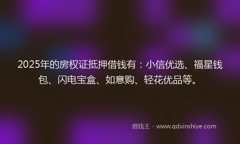 2025年的房权证抵押借钱有：小信优选、福星钱包、闪电宝盒、如意购、轻花优品等。