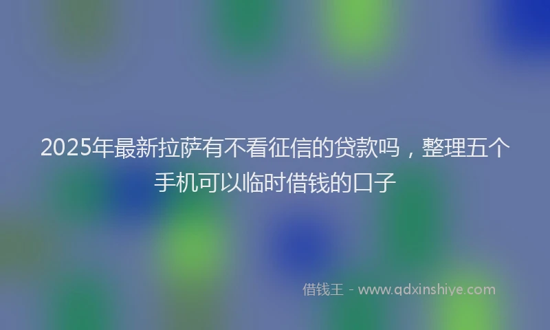 2025年最新拉萨有不看征信的贷款吗，整理五个手机可以临时借钱的口子