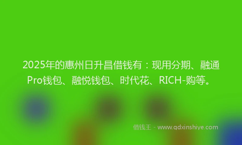 2025年的惠州日升昌借钱有：现用分期、融通Pro钱包、融悦钱包、时代花、RICH-购等。