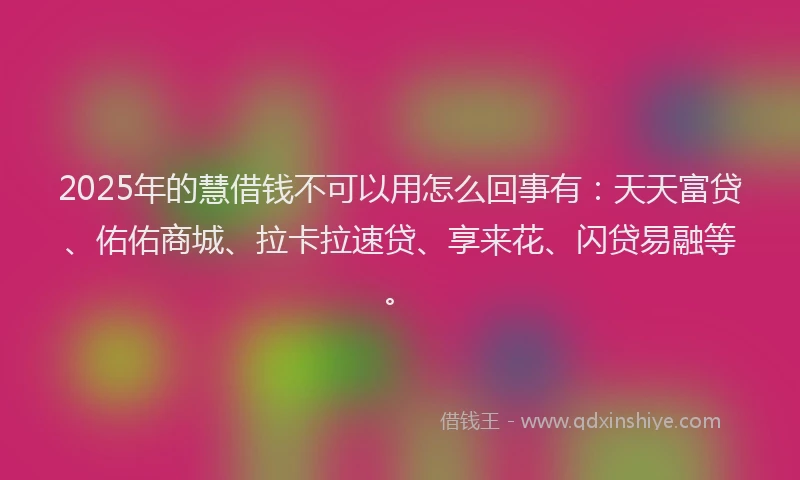 2025年的慧借钱不可以用怎么回事有：天天富贷、佑佑商城、拉卡拉速贷、享来花、闪贷易融等。