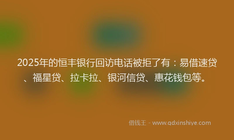2025年的恒丰银行回访电话被拒了有：易借速贷、福星贷、拉卡拉、银河信贷、惠花钱包等。