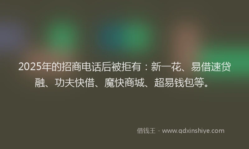2025年的招商电话后被拒有：新一花、易借速贷融、功夫快借、魔快商城、超易钱包等。