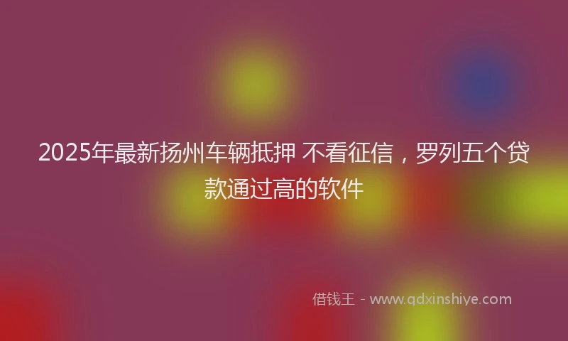 2025年最新扬州车辆抵押 不看征信，罗列五个贷款通过高的软件