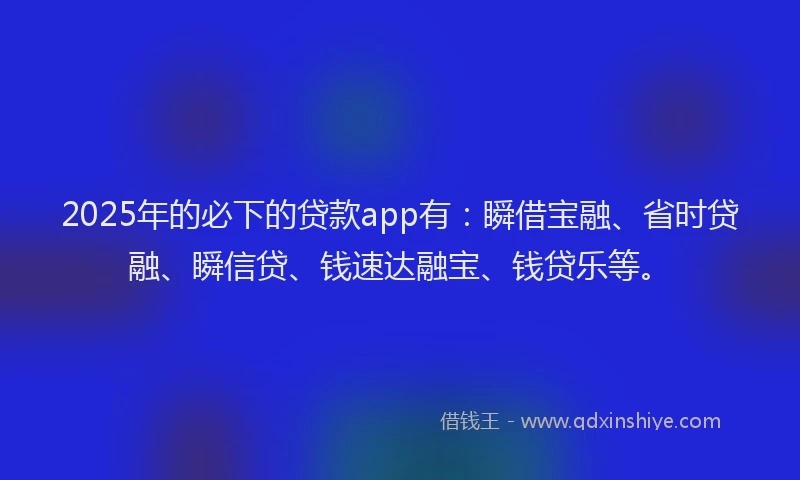 2025年的必下的贷款app有：瞬借宝融、省时贷融、瞬信贷、钱速达融宝、钱贷乐等。