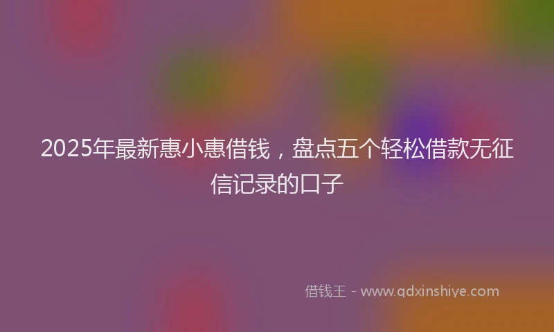 2025年最新惠小惠借钱，盘点五个轻松借款无征信记录的口子