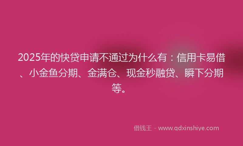 2025年的快贷申请不通过为什么有：信用卡易借、小金鱼分期、金满仓、现金秒融贷、瞬下分期等。