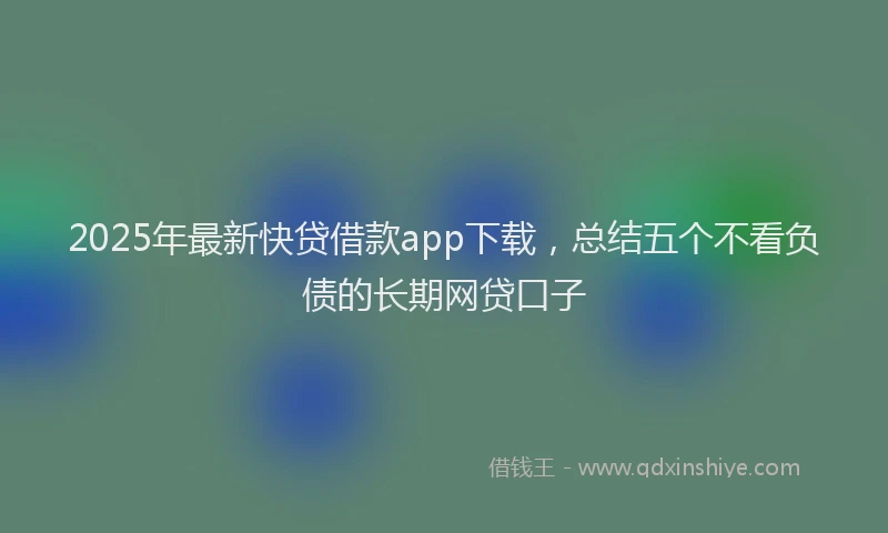 2025年最新快贷借款app下载，总结五个不看负债的长期网贷口子
