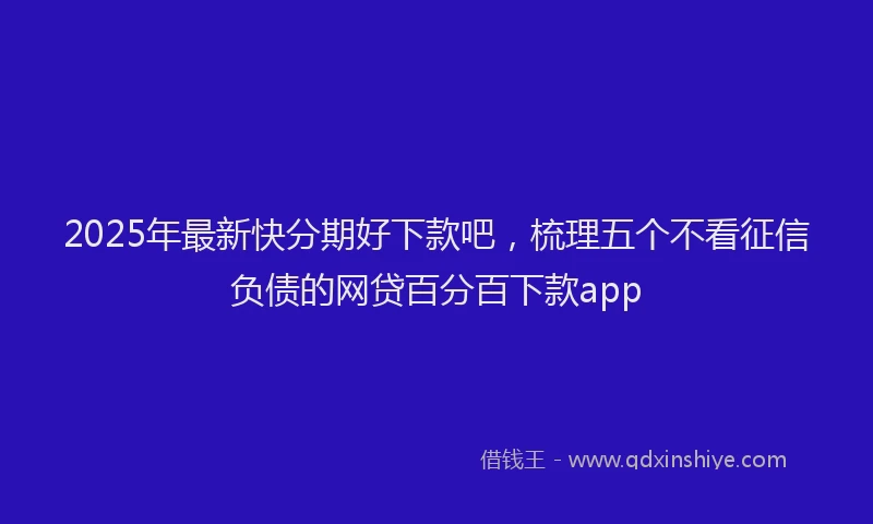 2025年最新快分期好下款吧，梳理五个不看征信负债的网贷百分百下款app