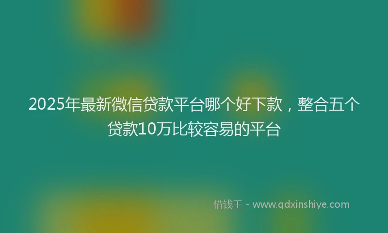 2025年最新微信贷款平台哪个好下款，整合五个贷款10万比较容易的平台