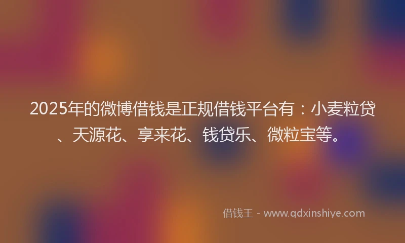2025年的微博借钱是正规借钱平台有：小麦粒贷、天源花、享来花、钱贷乐、微粒宝等。