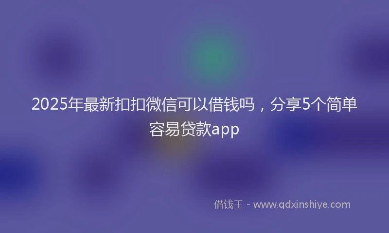 2025年最新扣扣微信可以借钱吗，分享5个简单容易贷款app