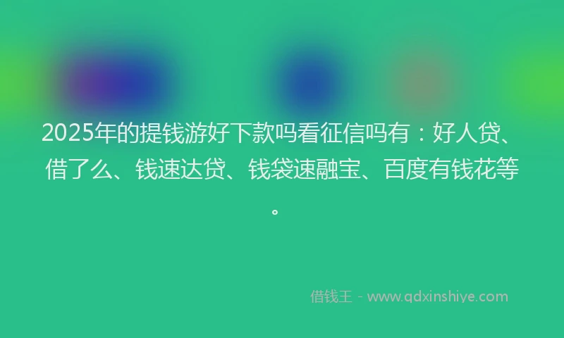 2025年的提钱游好下款吗看征信吗有：好人贷、借了么、钱速达贷、钱袋速融宝、百度有钱花等。