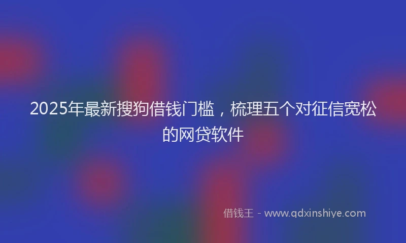 2025年最新搜狗借钱门槛，梳理五个对征信宽松的网贷软件