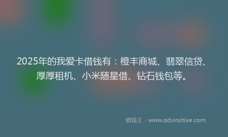 2025年的我爱卡借钱有：橙丰商城、翡翠信贷、厚厚租机、小米随星借、钻石钱包等。