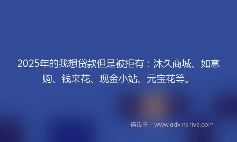 2025年的我想贷款但是被拒有：沐久商城、如意购、钱来花、现金小站、元宝花等。
